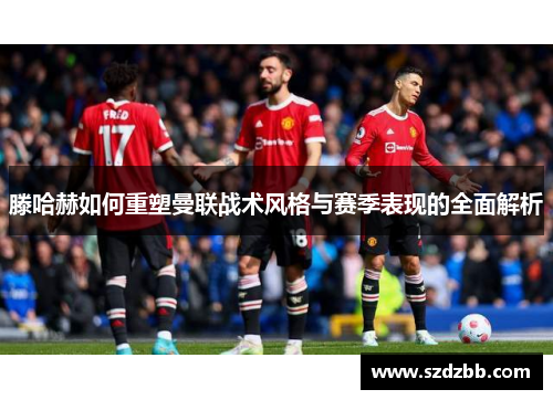 滕哈赫如何重塑曼联战术风格与赛季表现的全面解析